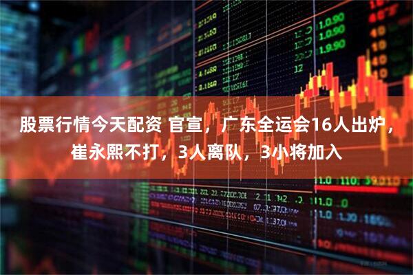 股票行情今天配资 官宣，广东全运会16人出炉，崔永熙不打，3人离队，3小将加入