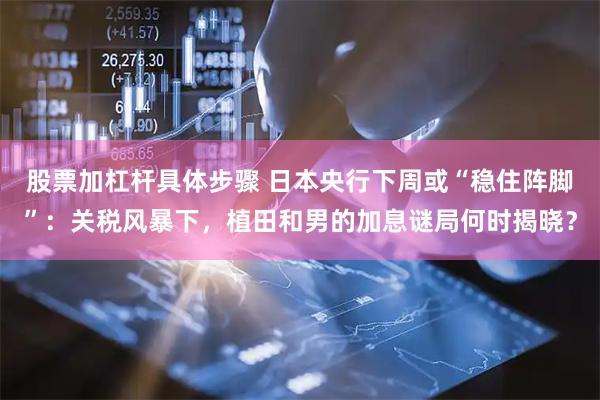 股票加杠杆具体步骤 日本央行下周或“稳住阵脚”：关税风暴下，植田和男的加息谜局何时揭晓？