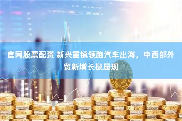 官网股票配资 新兴重镇领跑汽车出海，中西部外贸新增长极显现