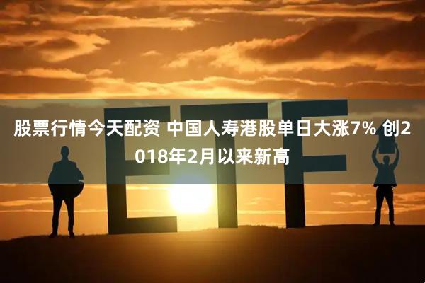 股票行情今天配资 中国人寿港股单日大涨7% 创2018年2月以来新高
