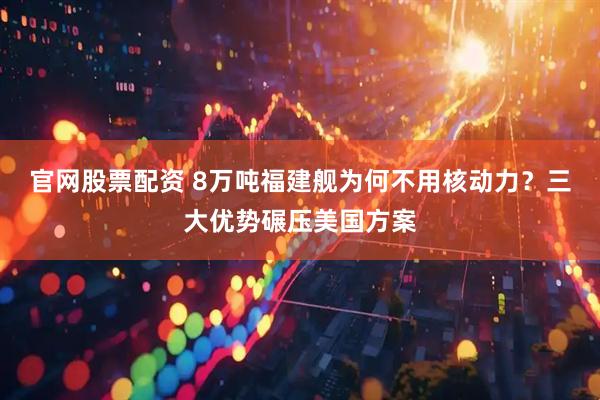 官网股票配资 8万吨福建舰为何不用核动力？三大优势碾压美国方案