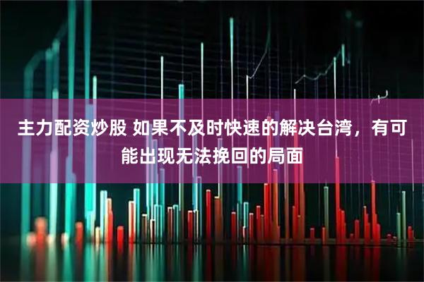 主力配资炒股 如果不及时快速的解决台湾，有可能出现无法挽回的局面