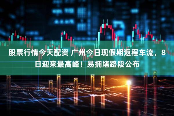 股票行情今天配资 广州今日现假期返程车流，8日迎来最高峰！易拥堵路段公布