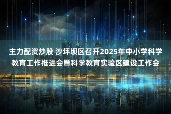 主力配资炒股 沙坪坝区召开2025年中小学科学教育工作推进会暨科学教育实验区建设工作会