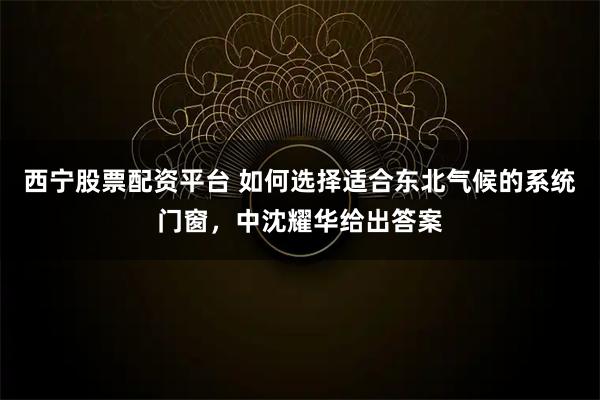 西宁股票配资平台 如何选择适合东北气候的系统门窗，中沈耀华给出答案