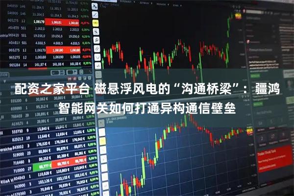 配资之家平台 磁悬浮风电的“沟通桥梁”：疆鸿智能网关如何打通异构通信壁垒