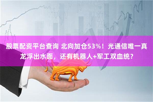 股票配资平台查询 北向加仓53%！光通信唯一真龙浮出水面，还有机器人+军工双血统？