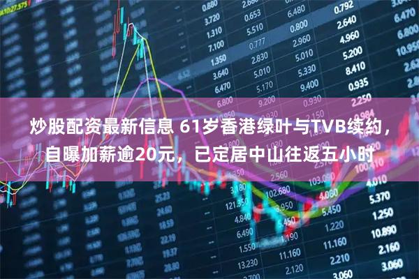 炒股配资最新信息 61岁香港绿叶与TVB续约，自曝加薪逾20元，已定居中山往返五小时