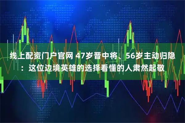 线上配资门户官网 47岁晋中将、56岁主动归隐：这位边境英雄的选择看懂的人肃然起敬