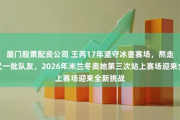 厦门股票配资公司 王芮17年坚守冰壶赛场，熬走了一批又一批队友，2026年米兰冬奥她第三次站上赛场迎来全新挑战