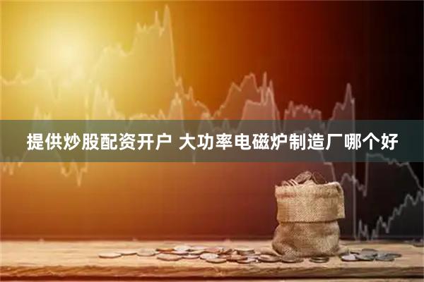 提供炒股配资开户 大功率电磁炉制造厂哪个好