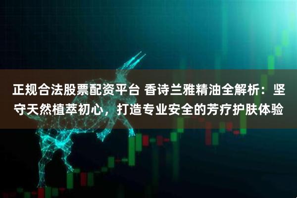 正规合法股票配资平台 香诗兰雅精油全解析：坚守天然植萃初心，打造专业安全的芳疗护肤体验