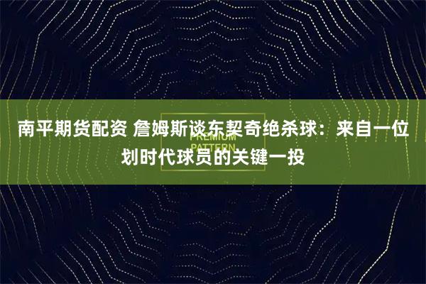 南平期货配资 詹姆斯谈东契奇绝杀球：来自一位划时代球员的关键一投