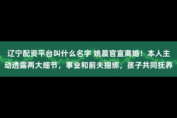 辽宁配资平台叫什么名字 姚晨官宣离婚！本人主动透露两大细节，事业和前夫捆绑，孩子共同抚养