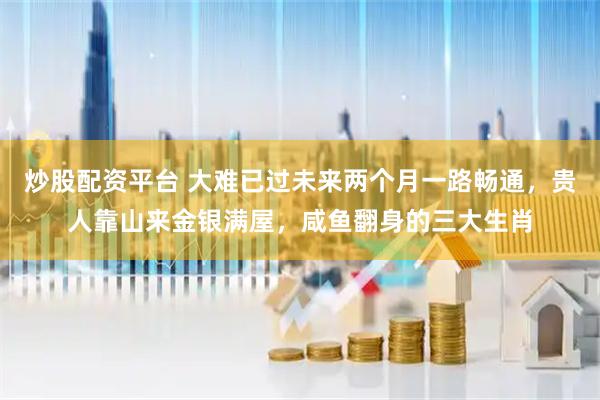炒股配资平台 大难已过未来两个月一路畅通，贵人靠山来金银满屋，咸鱼翻身的三大生肖
