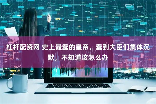 杠杆配资网 史上最蠢的皇帝，蠢到大臣们集体沉默，不知道该怎么办