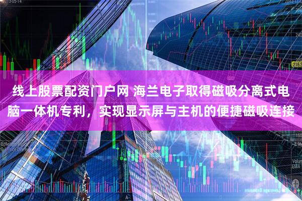 线上股票配资门户网 海兰电子取得磁吸分离式电脑一体机专利,实现显示屏与主机的便捷磁吸连接