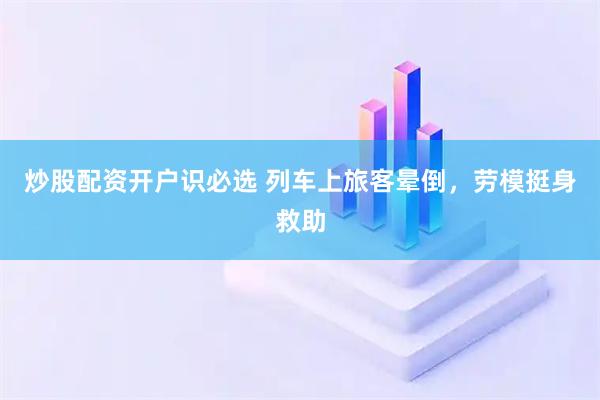 炒股配资开户识必选 列车上旅客晕倒，劳模挺身救助