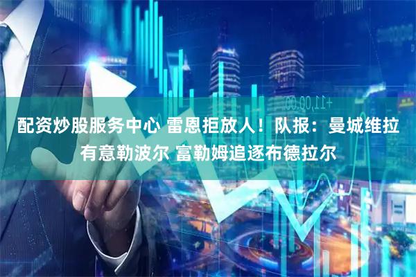 配资炒股服务中心 雷恩拒放人！队报：曼城维拉有意勒波尔 富勒姆追逐布德拉尔